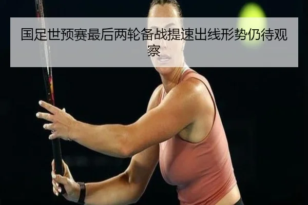 国足世预赛最后两轮备战提速出线形势仍待观察